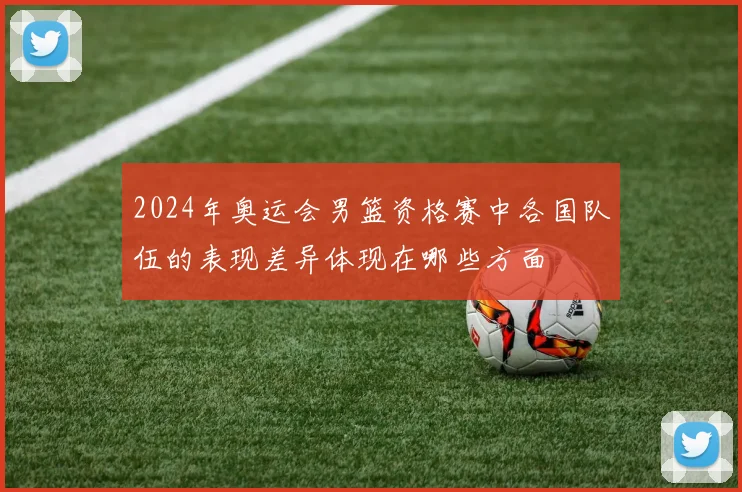 2024年奥运会男篮资格赛中各国队伍的表现差异体现在哪些方面