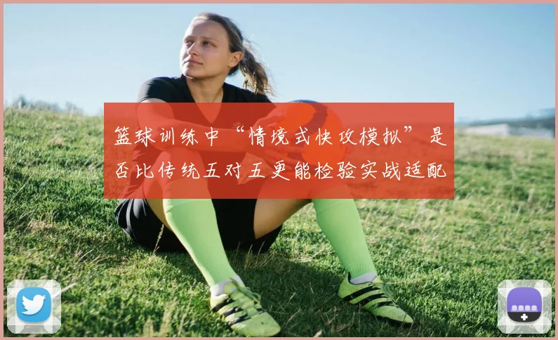 篮球训练中“情境式快攻模拟”是否比传统五对五更能检验实战适配度