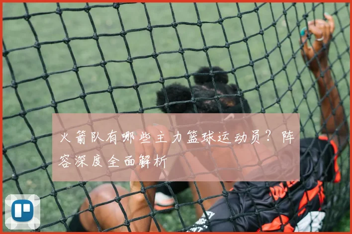 火箭队有哪些主力篮球运动员？阵容深度全面解析