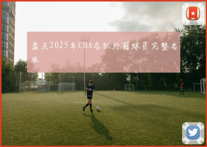 盘点2025年CBA各队外籍球员完整名单